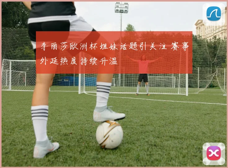 李丽莎欧洲杯姐妹话题引关注 赛事外延热度持续升温