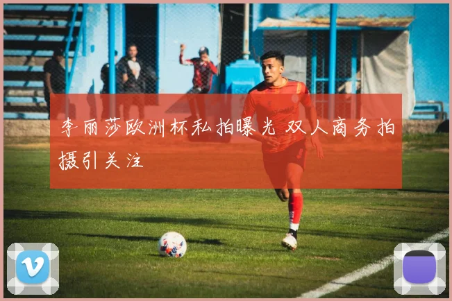 李丽莎欧洲杯私拍曝光 双人商务拍摄引关注