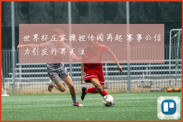 世界杯庄家操控传闻再起 赛事公信力引发外界关注