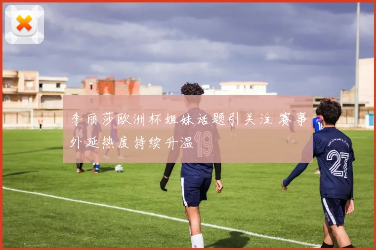 李丽莎欧洲杯姐妹话题引关注 赛事外延热度持续升温