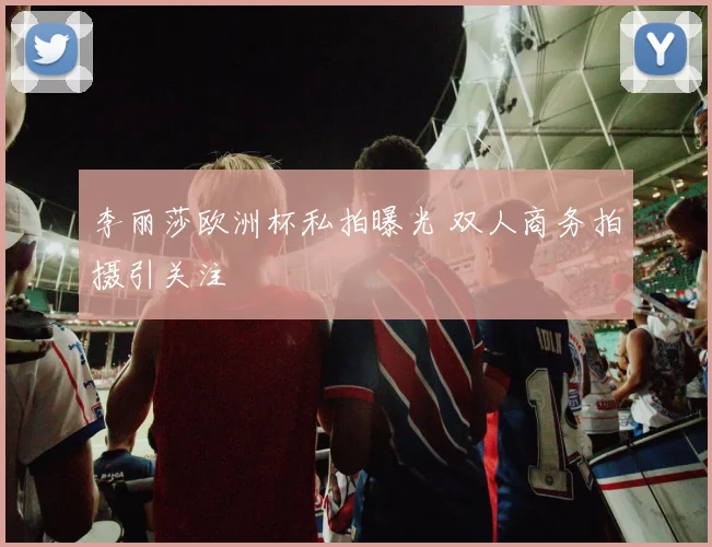 李丽莎欧洲杯私拍曝光 双人商务拍摄引关注